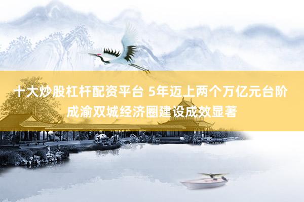 十大炒股杠杆配资平台 5年迈上两个万亿元台阶 成渝双城经济圈建设成效显著