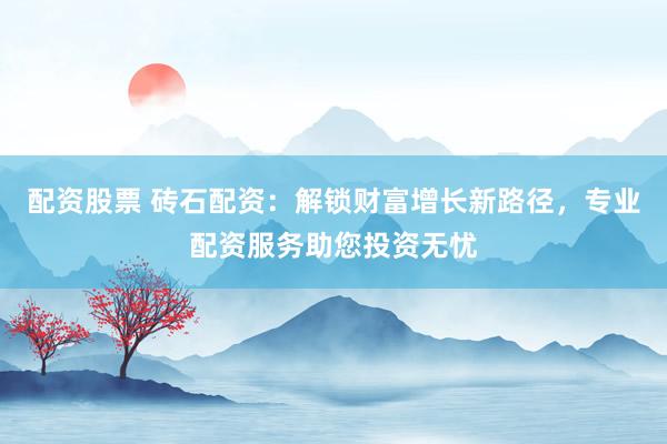 配资股票 砖石配资：解锁财富增长新路径，专业配资服务助您投资无忧