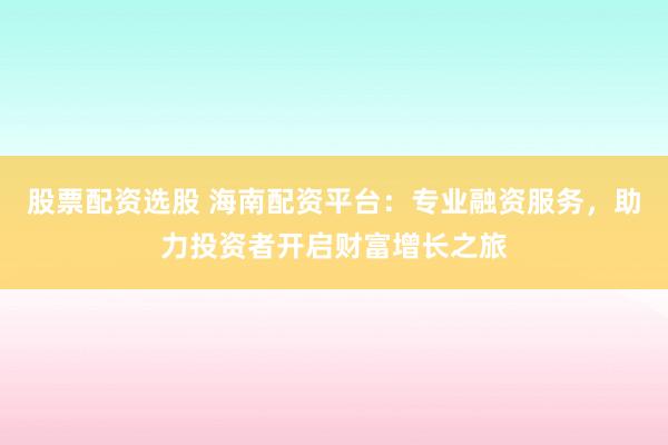 股票配资选股 海南配资平台：专业融资服务，助力投资者开启财富增长之旅