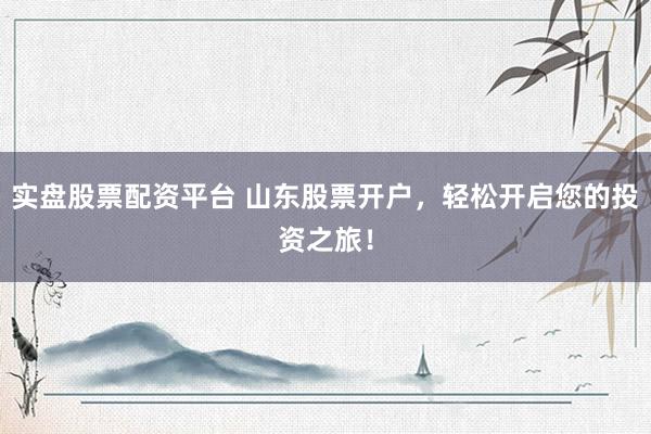 实盘股票配资平台 山东股票开户，轻松开启您的投资之旅！