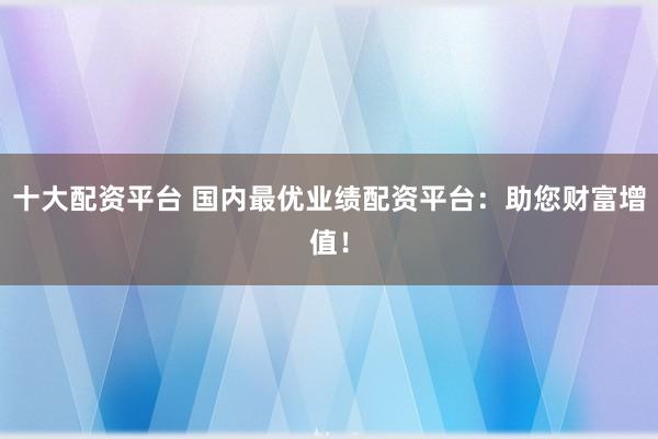 十大配资平台 国内最优业绩配资平台：助您财富增值！