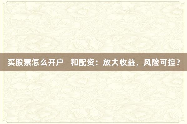 买股票怎么开户   和配资：放大收益，风险可控？