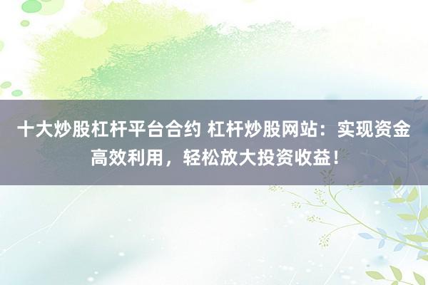 十大炒股杠杆平台合约 杠杆炒股网站：实现资金高效利用，轻松放大投资收益！