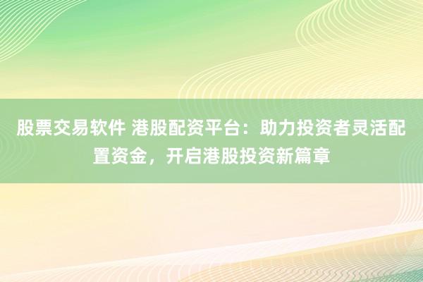 股票交易软件 港股配资平台：助力投资者灵活配置资金，开启港股投资新篇章