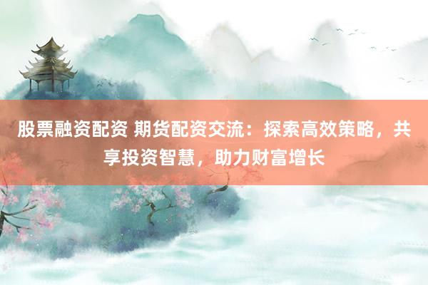 股票融资配资 期货配资交流：探索高效策略，共享投资智慧，助力财富增长