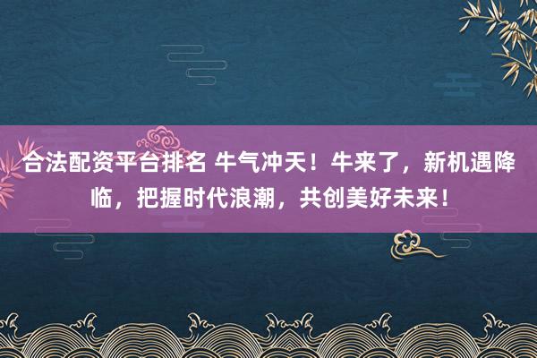 合法配资平台排名 牛气冲天！牛来了，新机遇降临，把握时代浪潮，共创美好未来！