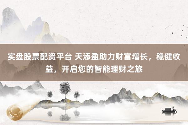 实盘股票配资平台 天添盈助力财富增长，稳健收益，开启您的智能理财之旅