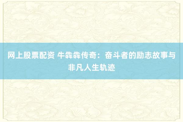 网上股票配资 牛犇犇传奇：奋斗者的励志故事与非凡人生轨迹