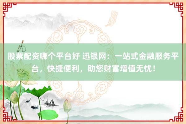 股票配资哪个平台好 迅银网：一站式金融服务平台，快捷便利，助您财富增值无忧！