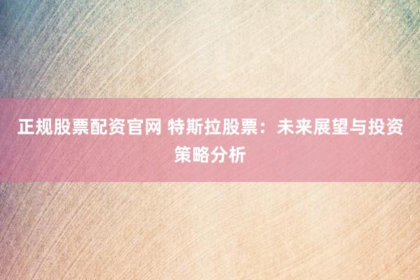 正规股票配资官网 特斯拉股票：未来展望与投资策略分析