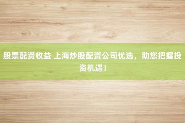 股票配资收益 上海炒股配资公司优选，助您把握投资机遇！