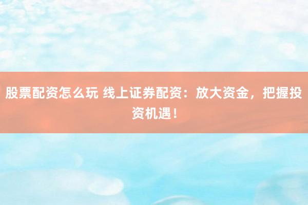股票配资怎么玩 线上证券配资：放大资金，把握投资机遇！