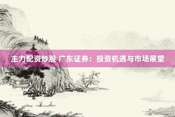 主力配资炒股 广东证券：投资机遇与市场展望