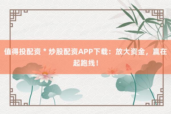 值得投配资 * 炒股配资APP下载：放大资金，赢在起跑线！