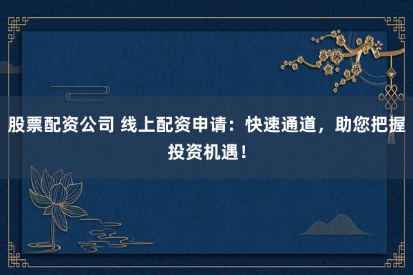 股票配资公司 线上配资申请：快速通道，助您把握投资机遇！