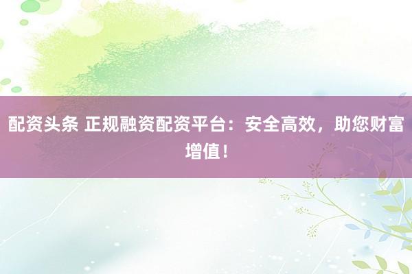 配资头条 正规融资配资平台：安全高效，助您财富增值！