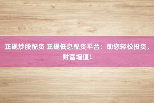 正规炒股配资 正规低息配资平台：助您轻松投资，财富增值！