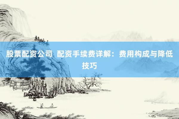 股票配资公司  配资手续费详解：费用构成与降低技巧