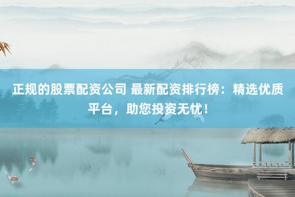 正规的股票配资公司 最新配资排行榜：精选优质平台，助您投资无忧！