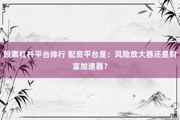 股票杠杆平台排行 配资平台是：风险放大器还是财富加速器？