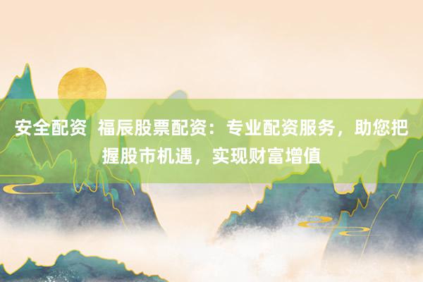 安全配资  福辰股票配资：专业配资服务，助您把握股市机遇，实现财富增值