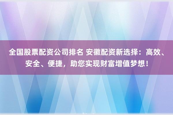 全国股票配资公司排名 安徽配资新选择：高效、安全、便捷，助您实现财富增值梦想！