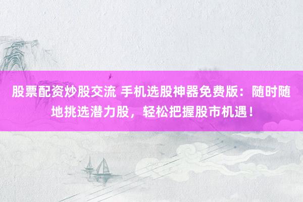 股票配资炒股交流 手机选股神器免费版：随时随地挑选潜力股，轻松把握股市机遇！