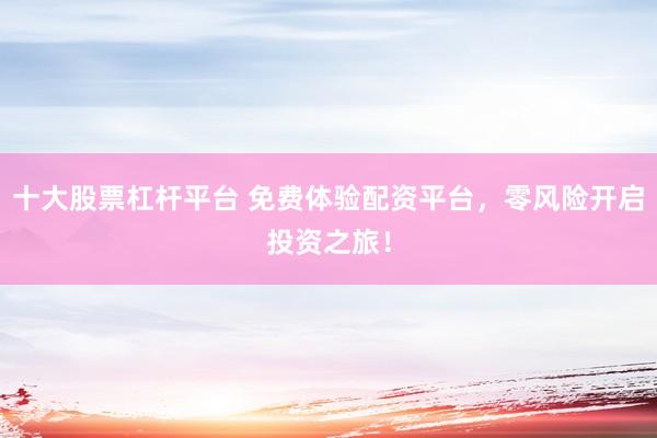 十大股票杠杆平台 免费体验配资平台，零风险开启投资之旅！