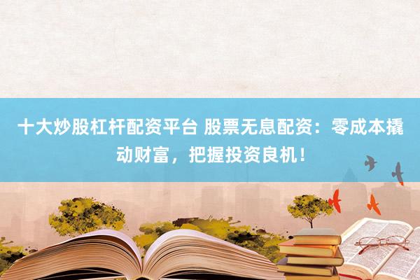 十大炒股杠杆配资平台 股票无息配资：零成本撬动财富，把握投资良机！