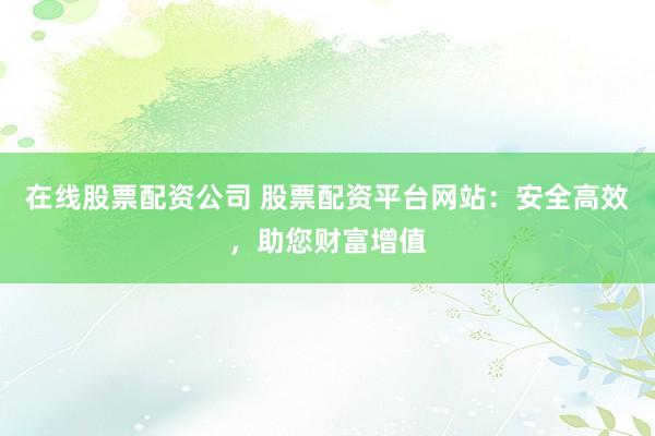在线股票配资公司 股票配资平台网站：安全高效，助您财富增值