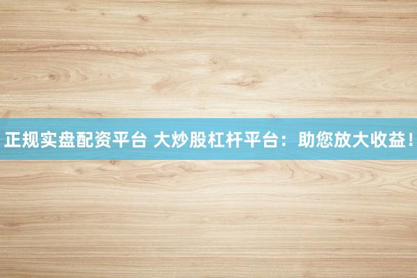 正规实盘配资平台 大炒股杠杆平台：助您放大收益！