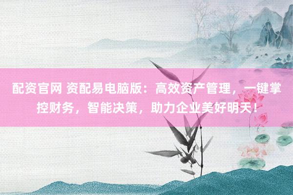 配资官网 资配易电脑版：高效资产管理，一键掌控财务，智能决策，助力企业美好明天！
