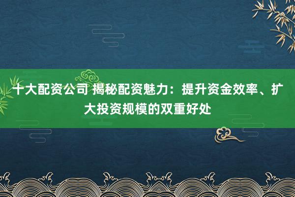十大配资公司 揭秘配资魅力：提升资金效率、扩大投资规模的双重好处