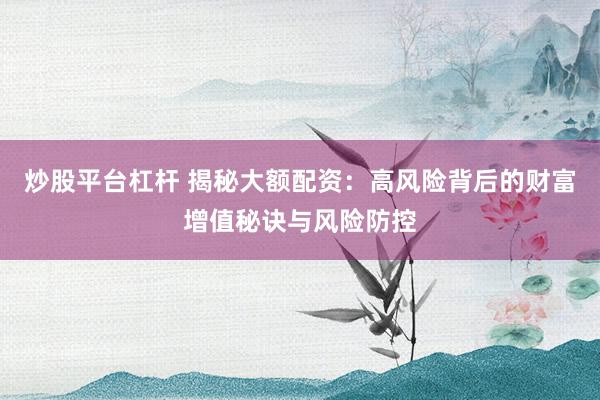 炒股平台杠杆 揭秘大额配资：高风险背后的财富增值秘诀与风险防控