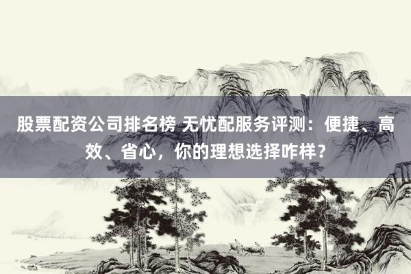 股票配资公司排名榜 无忧配服务评测：便捷、高效、省心，你的理想选择咋样？