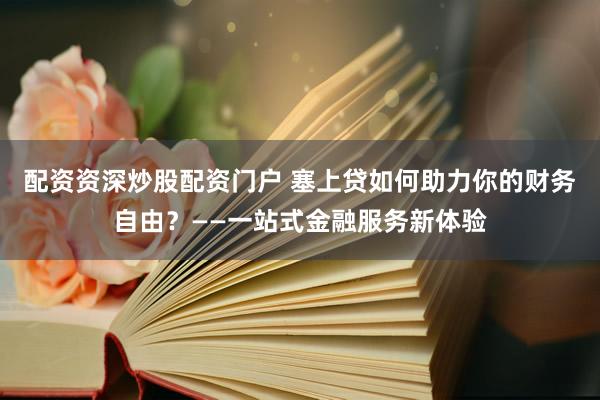 配资资深炒股配资门户 塞上贷如何助力你的财务自由？——一站式金融服务新体验