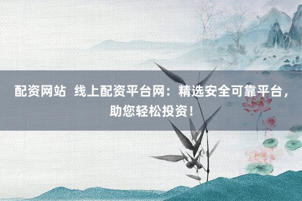 配资网站  线上配资平台网：精选安全可靠平台，助您轻松投资！