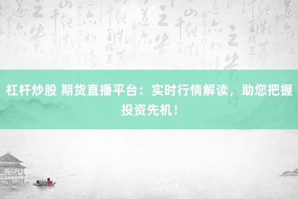 杠杆炒股 期货直播平台：实时行情解读，助您把握投资先机！