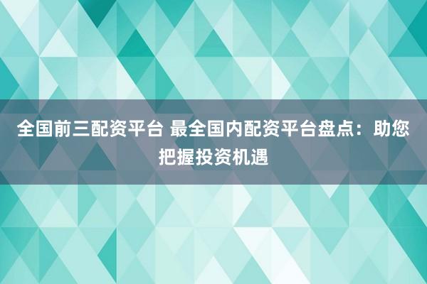 全国前三配资平台 最全国内配资平台盘点：助您把握投资机遇