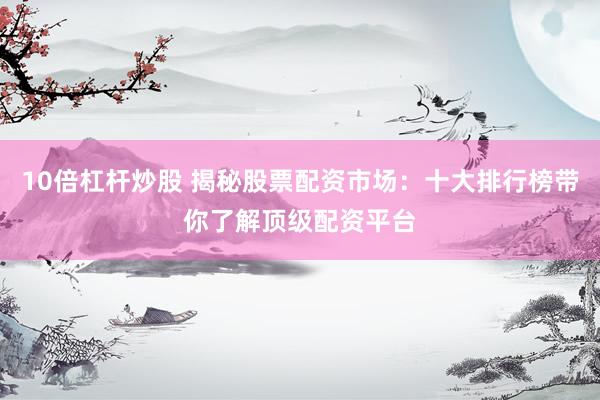 10倍杠杆炒股 揭秘股票配资市场：十大排行榜带你了解顶级配资平台