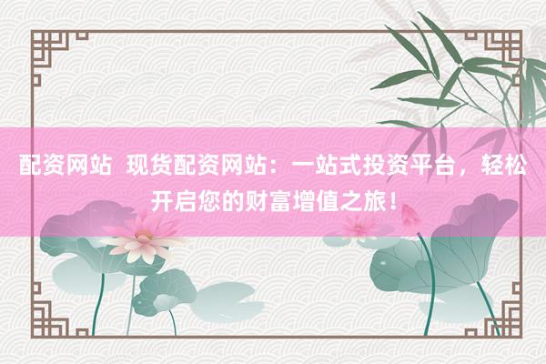配资网站  现货配资网站：一站式投资平台，轻松开启您的财富增值之旅！