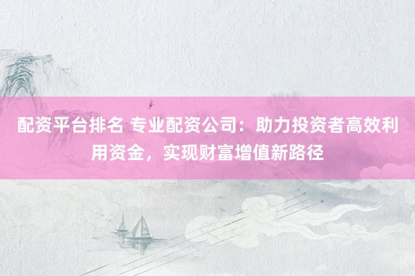 配资平台排名 专业配资公司：助力投资者高效利用资金，实现财富增值新路径