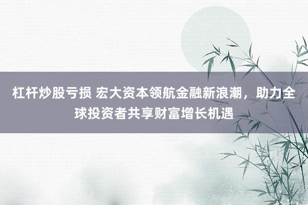 杠杆炒股亏损 宏大资本领航金融新浪潮，助力全球投资者共享财富增长机遇