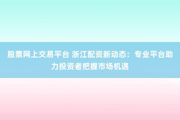 股票网上交易平台 浙江配资新动态：专业平台助力投资者把握市场机遇