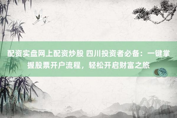 配资实盘网上配资炒股 四川投资者必备：一键掌握股票开户流程，轻松开启财富之旅