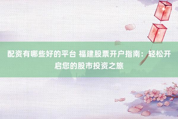 配资有哪些好的平台 福建股票开户指南：轻松开启您的股市投资之旅