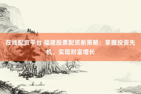 在线配资平台 福建股票配资新策略：掌握投资先机，实现财富增长