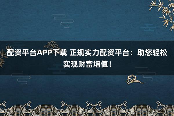 配资平台APP下载 正规实力配资平台：助您轻松实现财富增值！