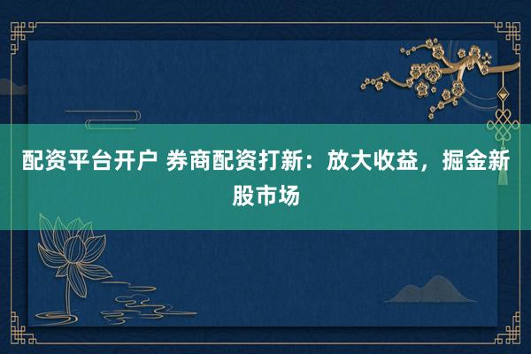 配资平台开户 券商配资打新：放大收益，掘金新股市场
