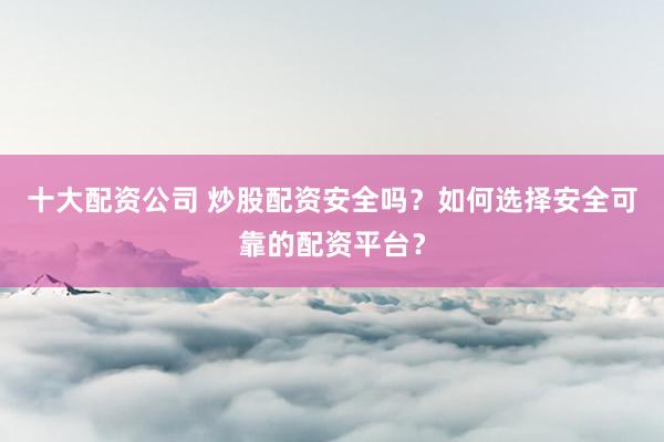 十大配资公司 炒股配资安全吗？如何选择安全可靠的配资平台？